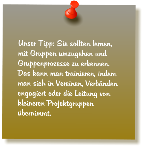 Unser Tipp: Sie sollten lernen, mit Gruppen umzugehen und Gruppenprozesse zu erkennen. Das kann man trainieren, indem man sich in Vereinen, Verbnden engagiert oder die Leitung von kleineren Projektgruppen bernimmt.